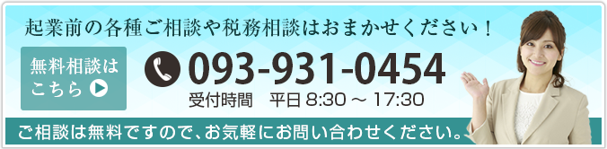 起業前の各種ご相談や税抜相談はおまかせください!電話番号093-931-0454、平日8:30～17:30、ご相談は無料ですのでお気軽にご相談ください。メールでのお問い合わせはこちらからどうぞ。
